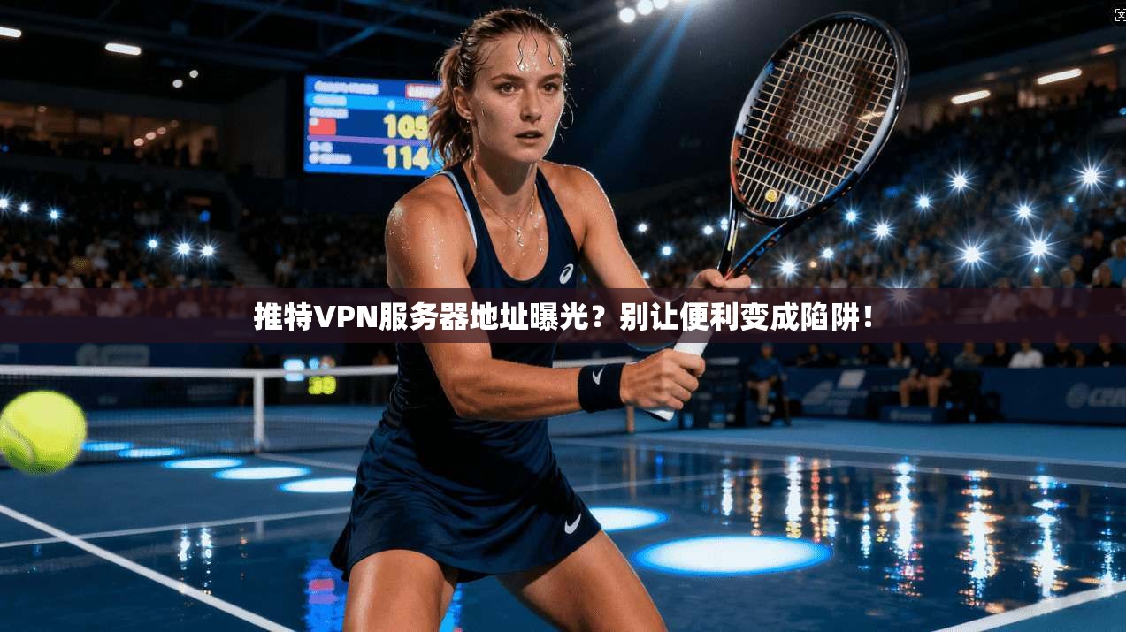 推特VPN服务器地址曝光？别让便利变成陷阱！