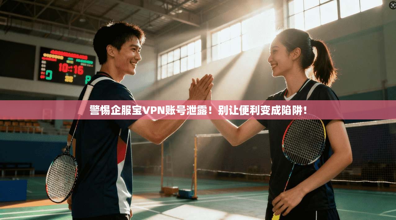 警惕企服宝VPN账号泄露！别让便利变成陷阱！