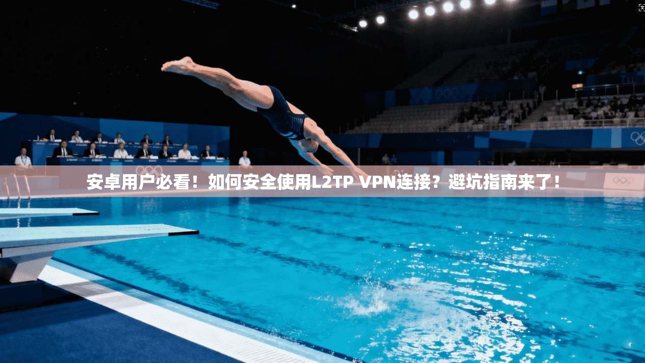 安卓用户必看！如何安全使用L2TP VPN连接？避坑指南来了！