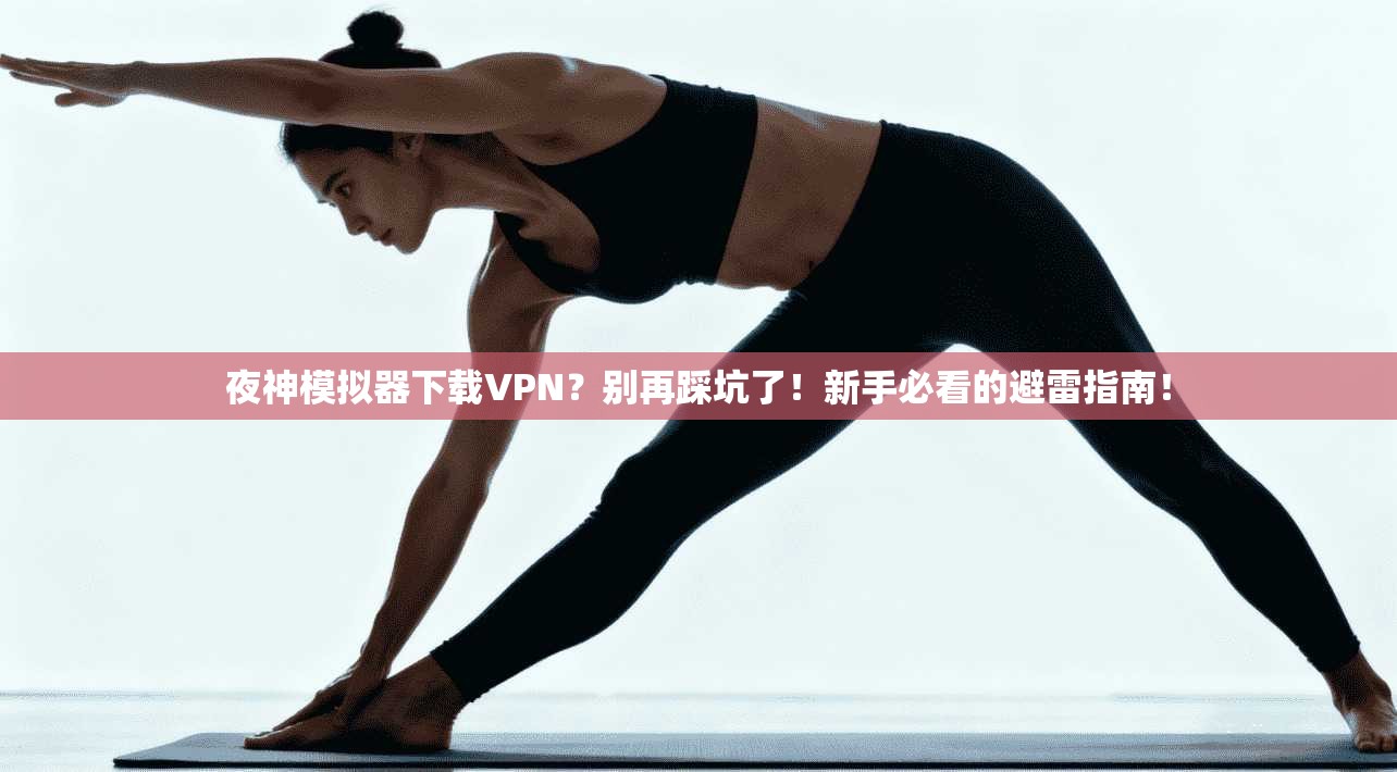 夜神模拟器下载VPN？别再踩坑了！新手必看的避雷指南！