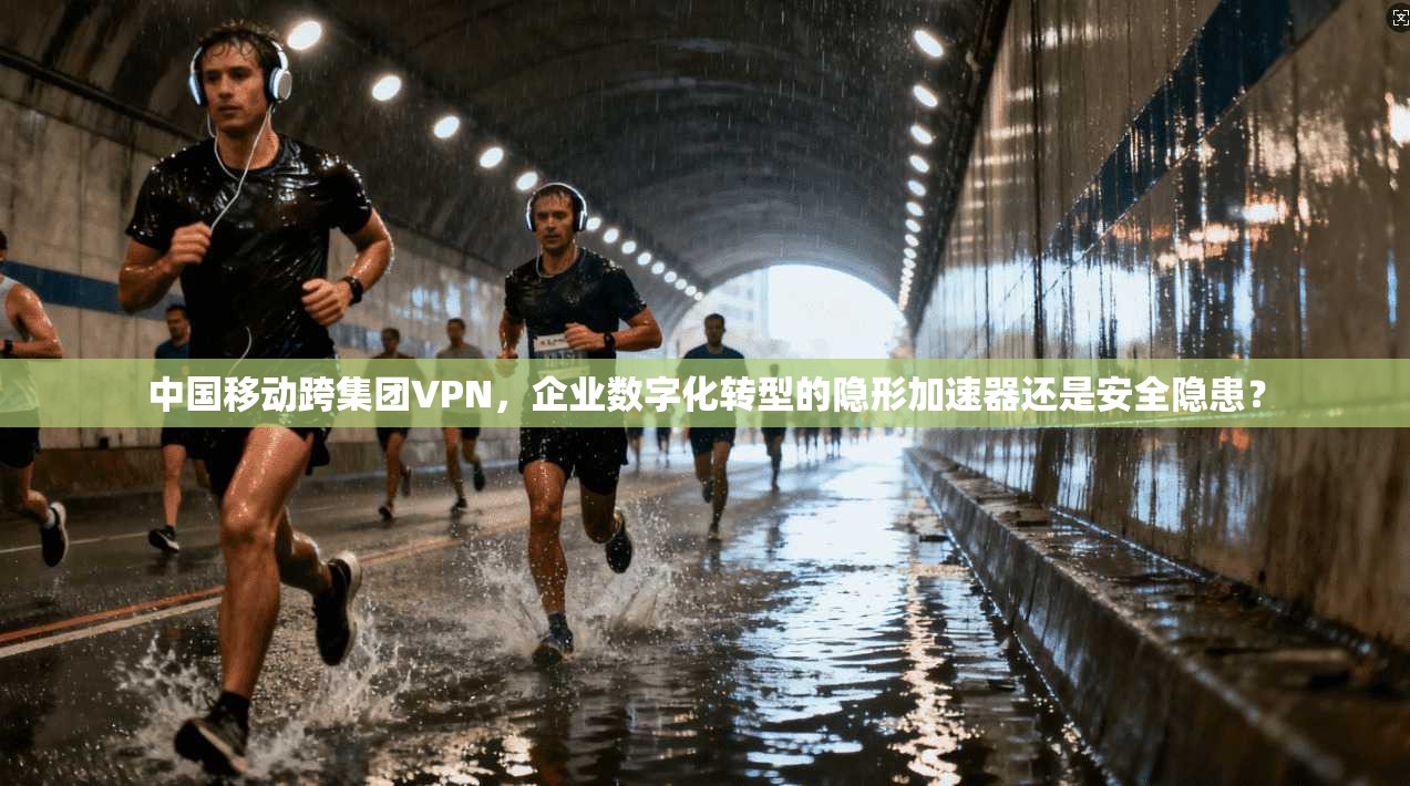 中国移动跨集团VPN，企业数字化转型的隐形加速器还是安全隐患？