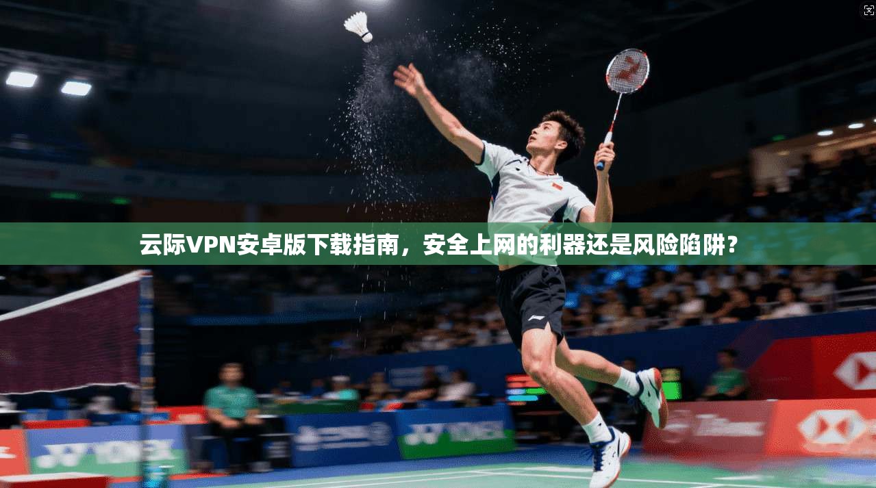 云际VPN安卓版下载指南，安全上网的利器还是风险陷阱？