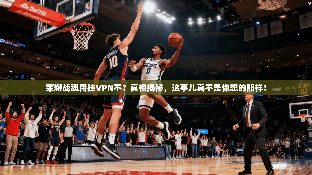 荣耀战魂用挂VPN不？真相揭秘，这事儿真不是你想的那样！