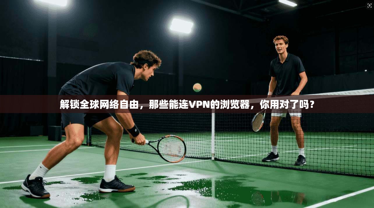 解锁全球网络自由,那些能连VPN的浏览器,你用对了吗?