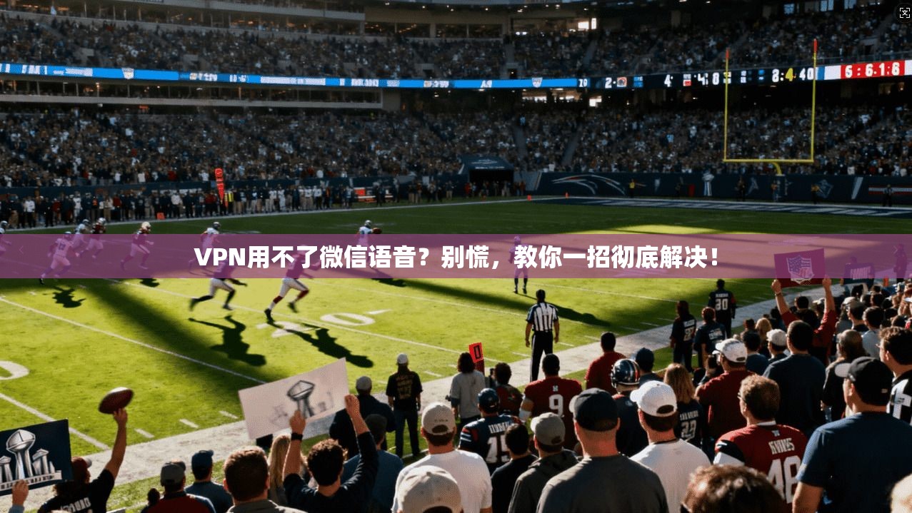 VPN用不了微信语音?别慌,教你一招彻底解决!