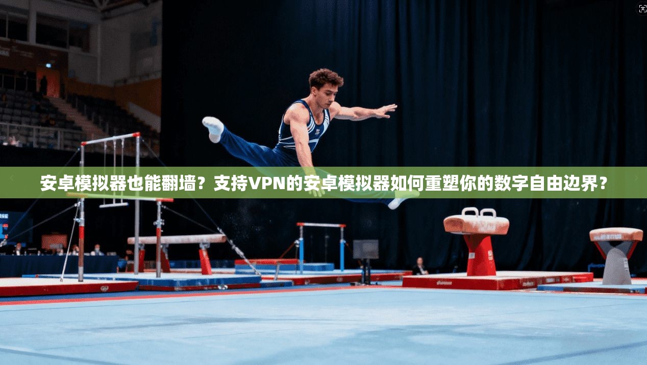 安卓模拟器也能翻墙？支持VPN的安卓模拟器如何重塑你的数字自由边界？