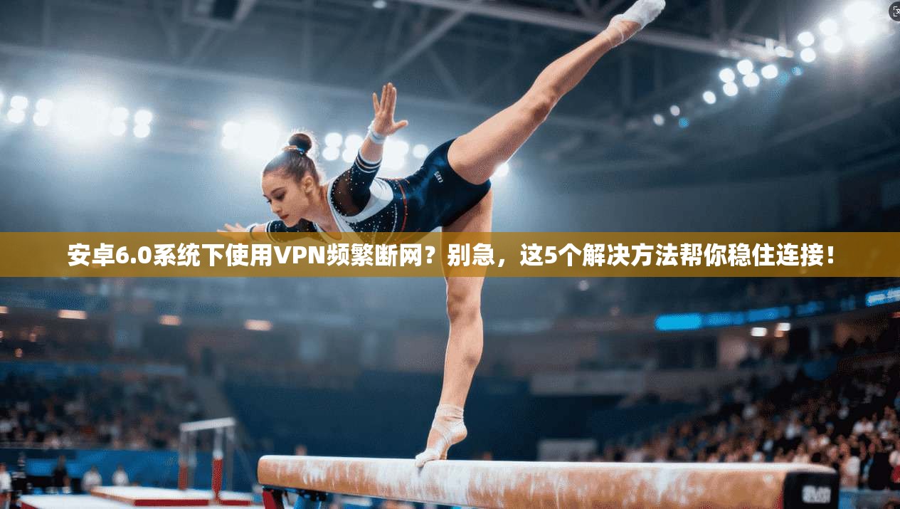 安卓6.0系统下使用VPN频繁断网?别急,这5个解决方法帮你稳住连接!