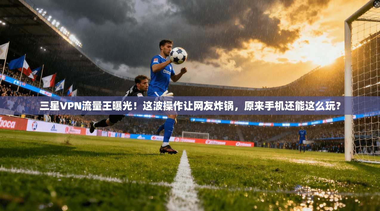 三星VPN流量王曝光！这波操作让网友炸锅，原来手机还能这么玩？