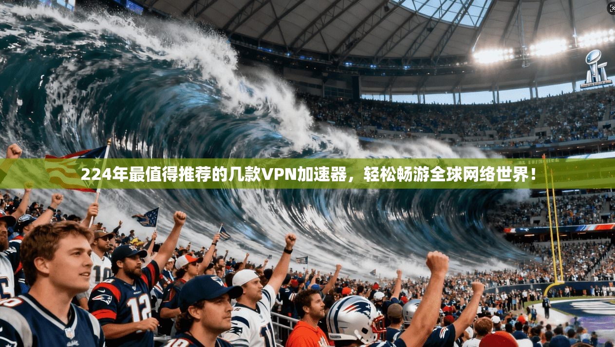 224年最值得推荐的几款VPN加速器,轻松畅游全球网络世界!