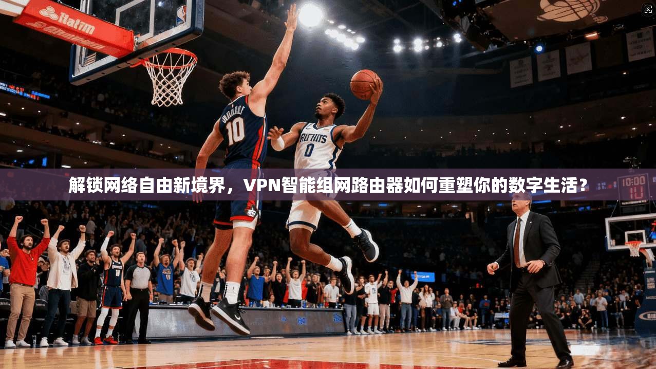 解锁网络自由新境界，VPN智能组网路由器如何重塑你的数字生活？