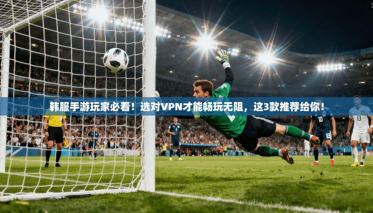 韩服手游玩家必看！选对VPN才能畅玩无阻，这3款推荐给你！
