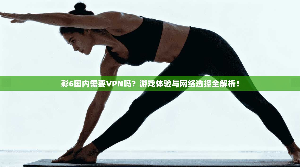 彩6国内需要VPN吗？游戏体验与网络选择全解析！