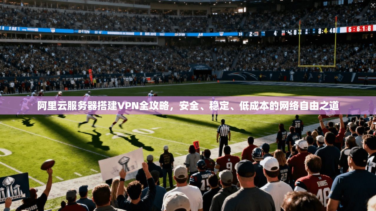 阿里云服务器搭建VPN全攻略，安全、稳定、低成本的网络自由之道