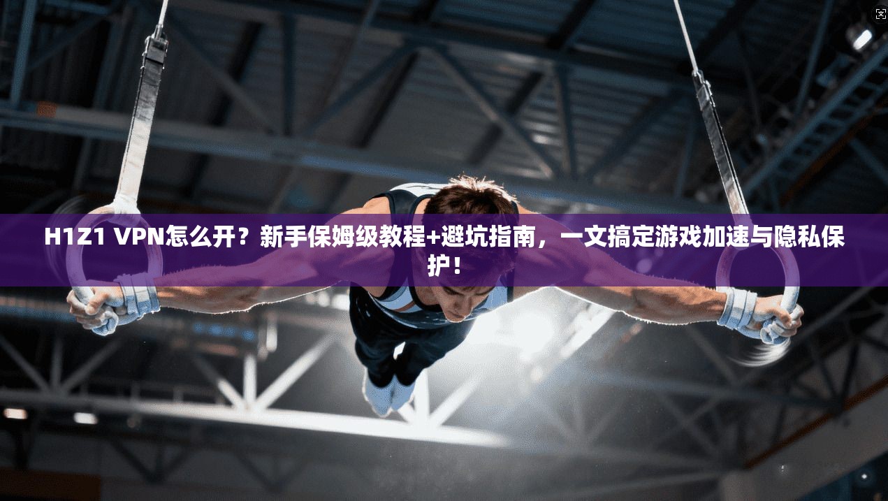H1Z1 VPN怎么开？新手保姆级教程+避坑指南，一文搞定游戏加速与隐私保护！