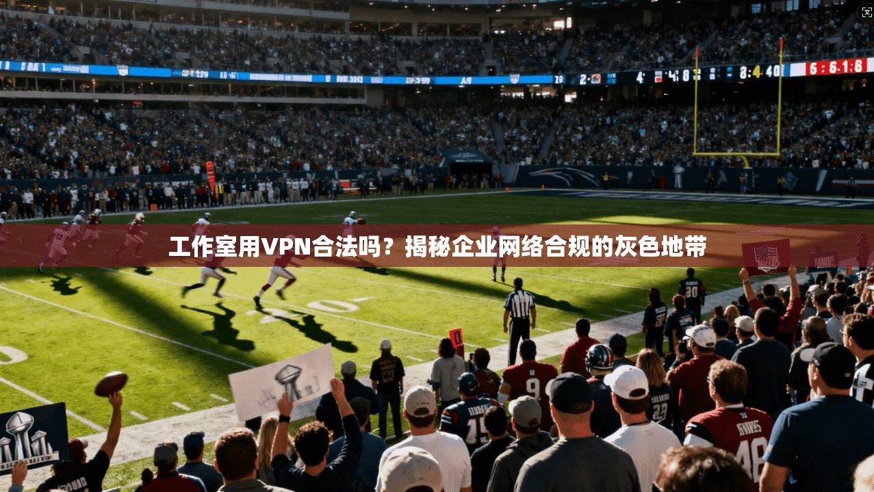 工作室用VPN合法吗？揭秘企业网络合规的灰色地带