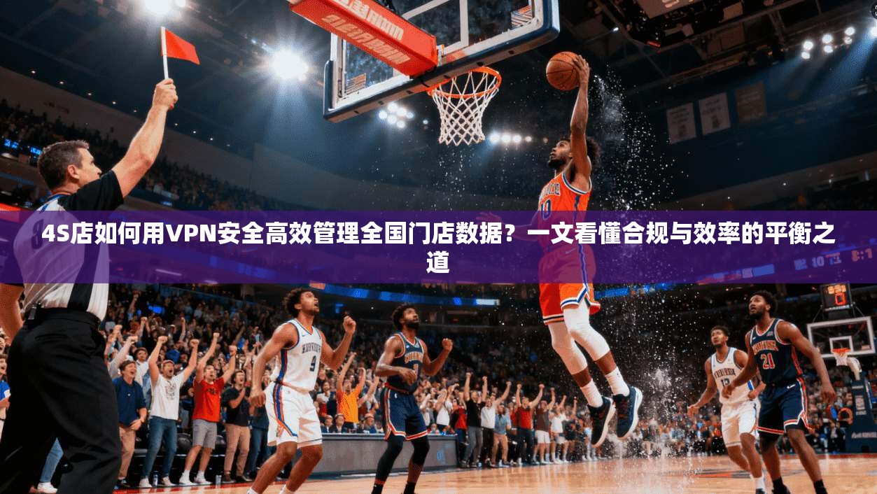 4S店如何用VPN安全高效管理全国门店数据？一文看懂合规与效率的平衡之道