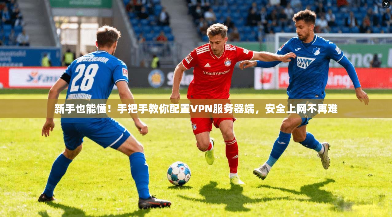新手也能懂！手把手教你配置VPN服务器端，安全上网不再难