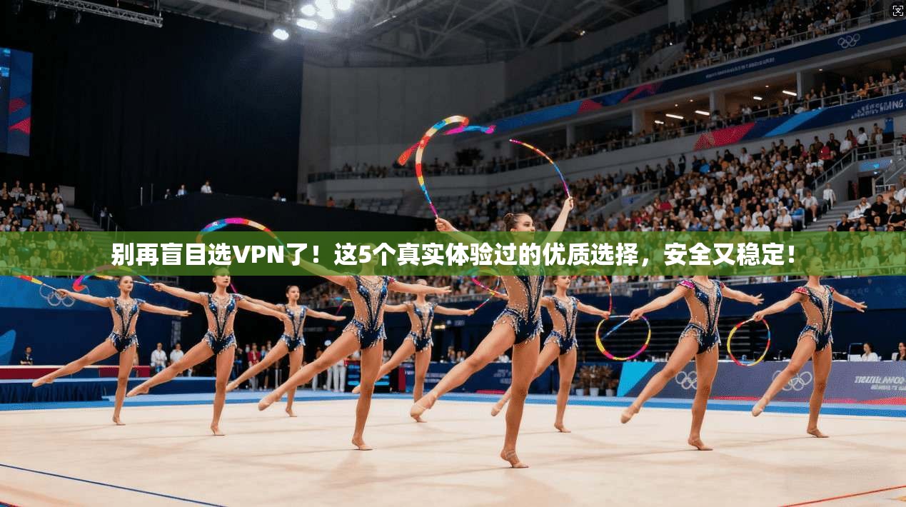 别再盲目选VPN了！这5个真实体验过的优质选择，安全又稳定！