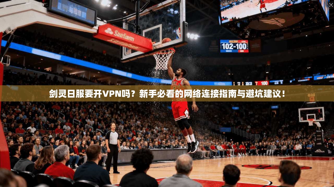 剑灵日服要开VPN吗？新手必看的网络连接指南与避坑建议！