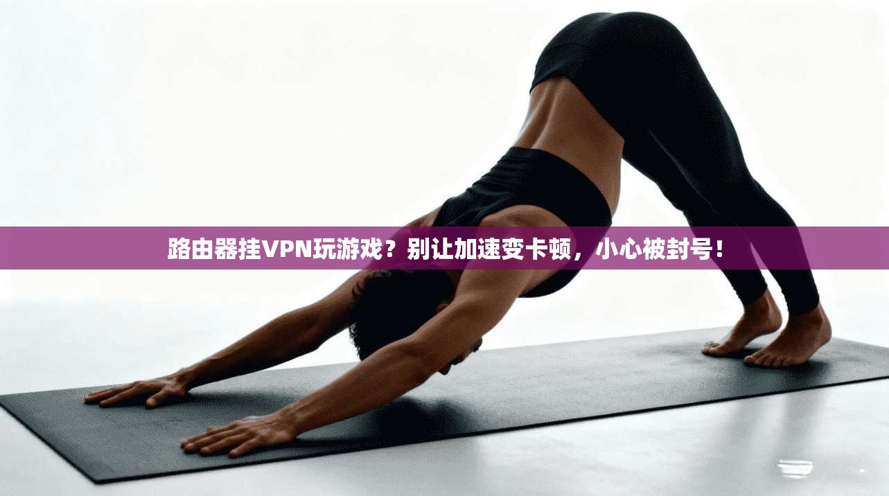路由器挂VPN玩游戏？别让加速变卡顿，小心被封号！