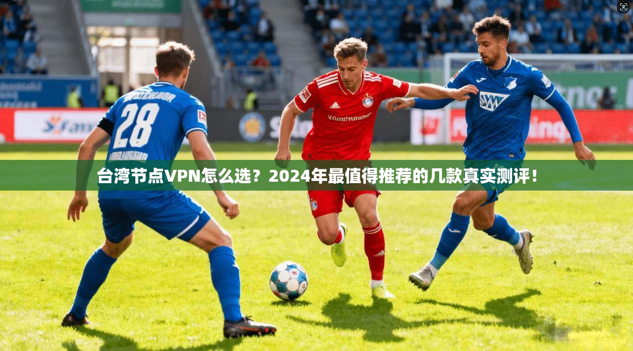 台湾节点VPN怎么选?2024年最值得推荐的几款真实测评!