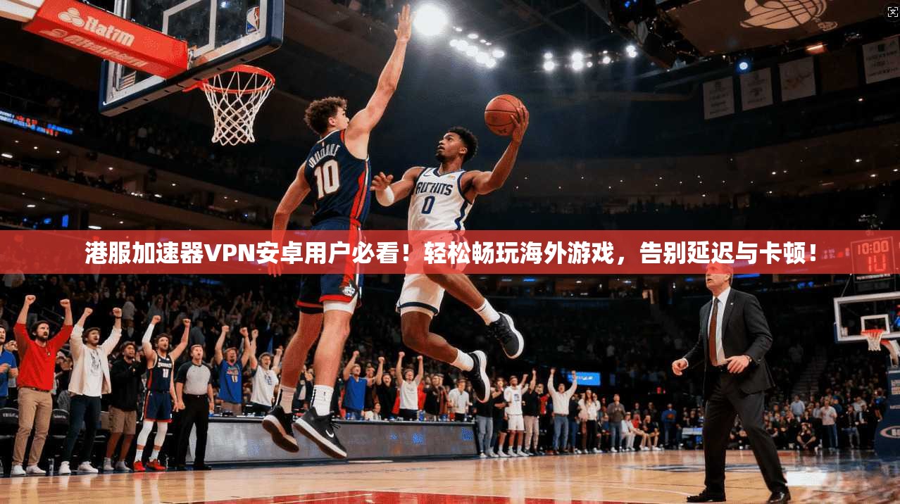 港服加速器VPN安卓用户必看！轻松畅玩海外游戏，告别延迟与卡顿！