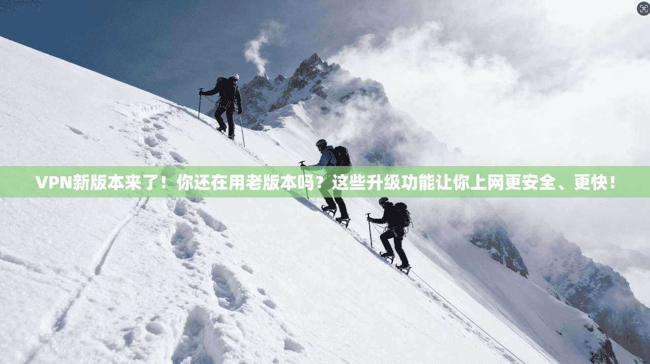 VPN新版本来了!你还在用老版本吗?这些升级功能让你上网更安全、更快!