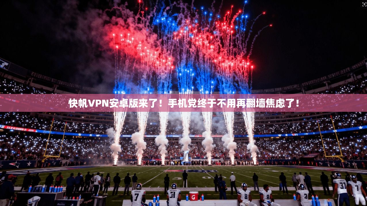 快帆VPN安卓版来了!手机党终于不用再翻墙焦虑了!
