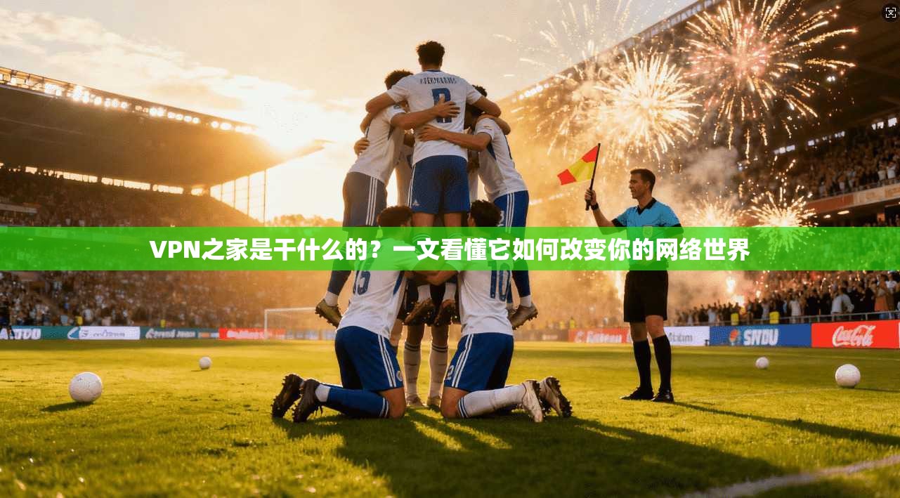 VPN之家是干什么的？一文看懂它如何改变你的网络世界