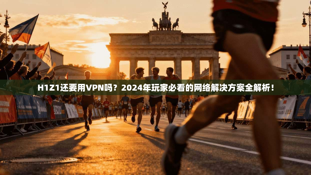 H1Z1还要用VPN吗？2024年玩家必看的网络解决方案全解析！