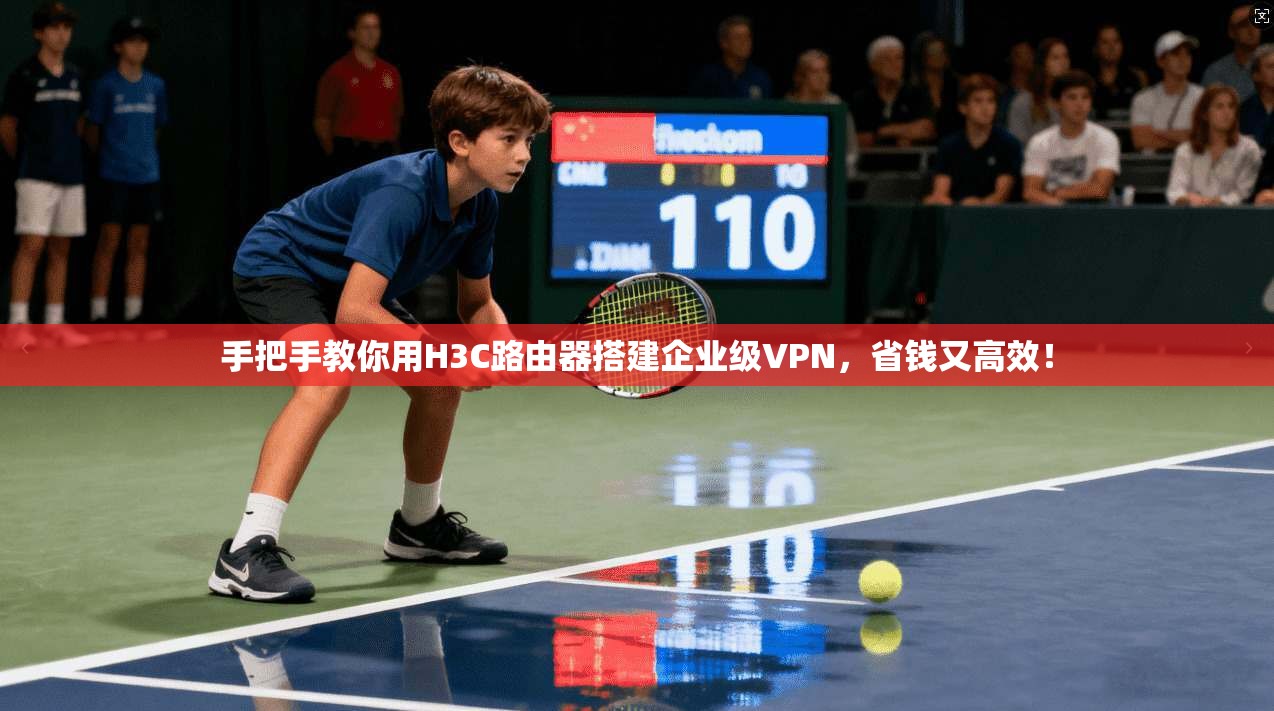 手把手教你用H3C路由器搭建企业级VPN，省钱又高效！