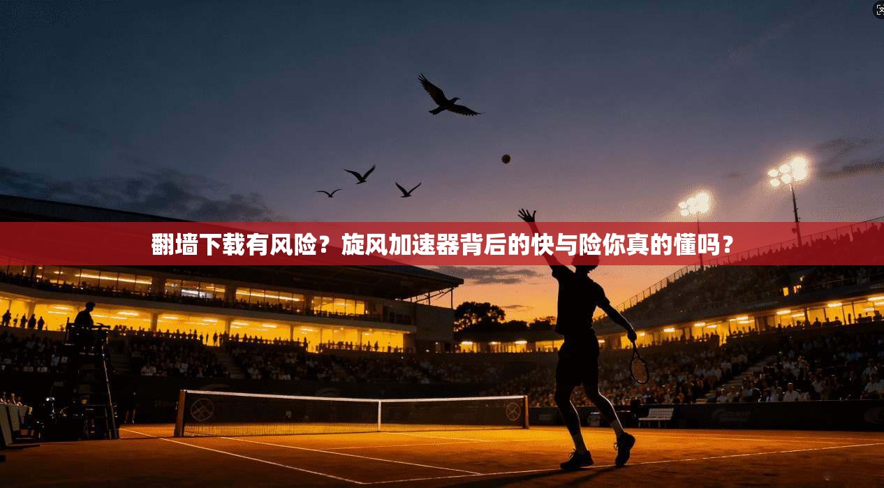 翻墙下载有风险？旋风加速器背后的快与险你真的懂吗？