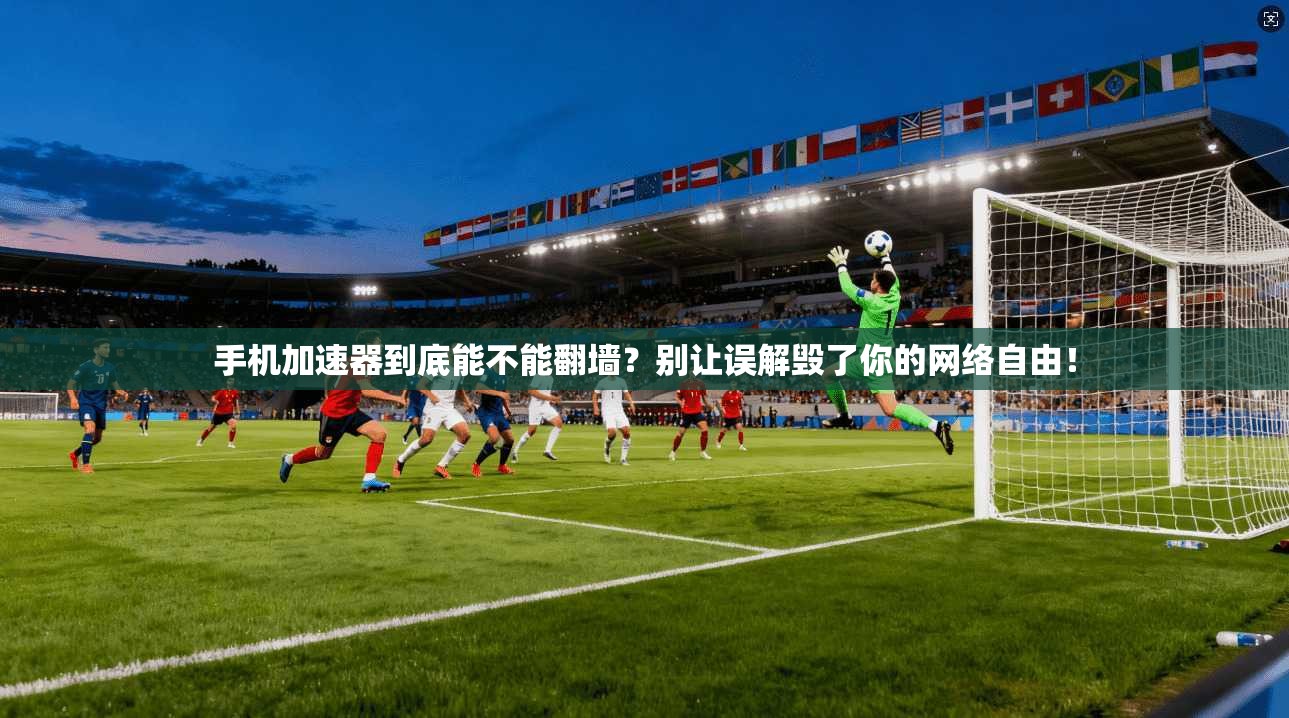 手机加速器到底能不能翻墙？别让误解毁了你的网络自由！
