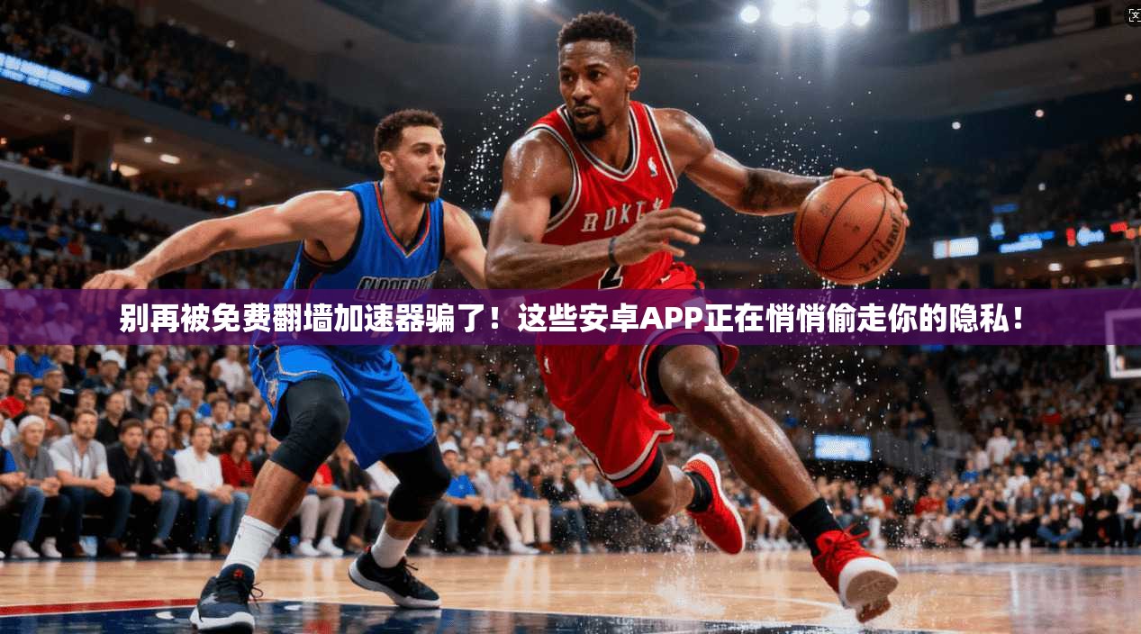别再被免费翻墙加速器骗了！这些安卓APP正在悄悄偷走你的隐私！