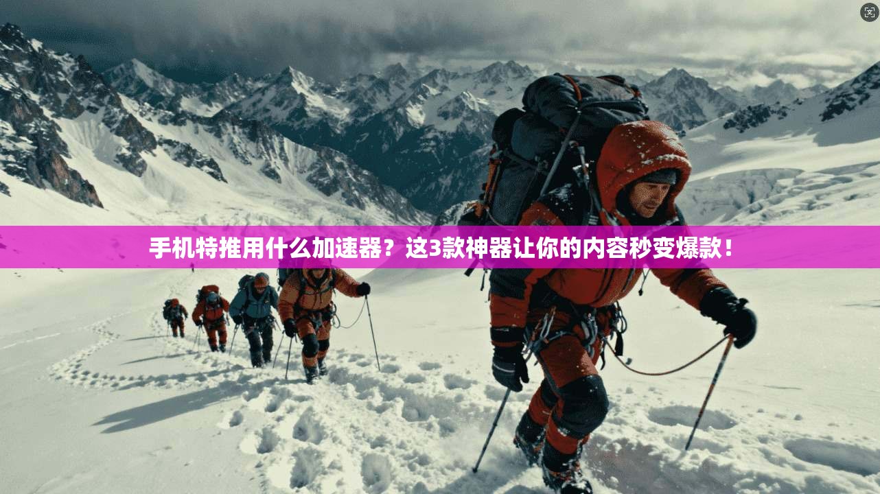 手机特推用什么加速器？这3款神器让你的内容秒变爆款！