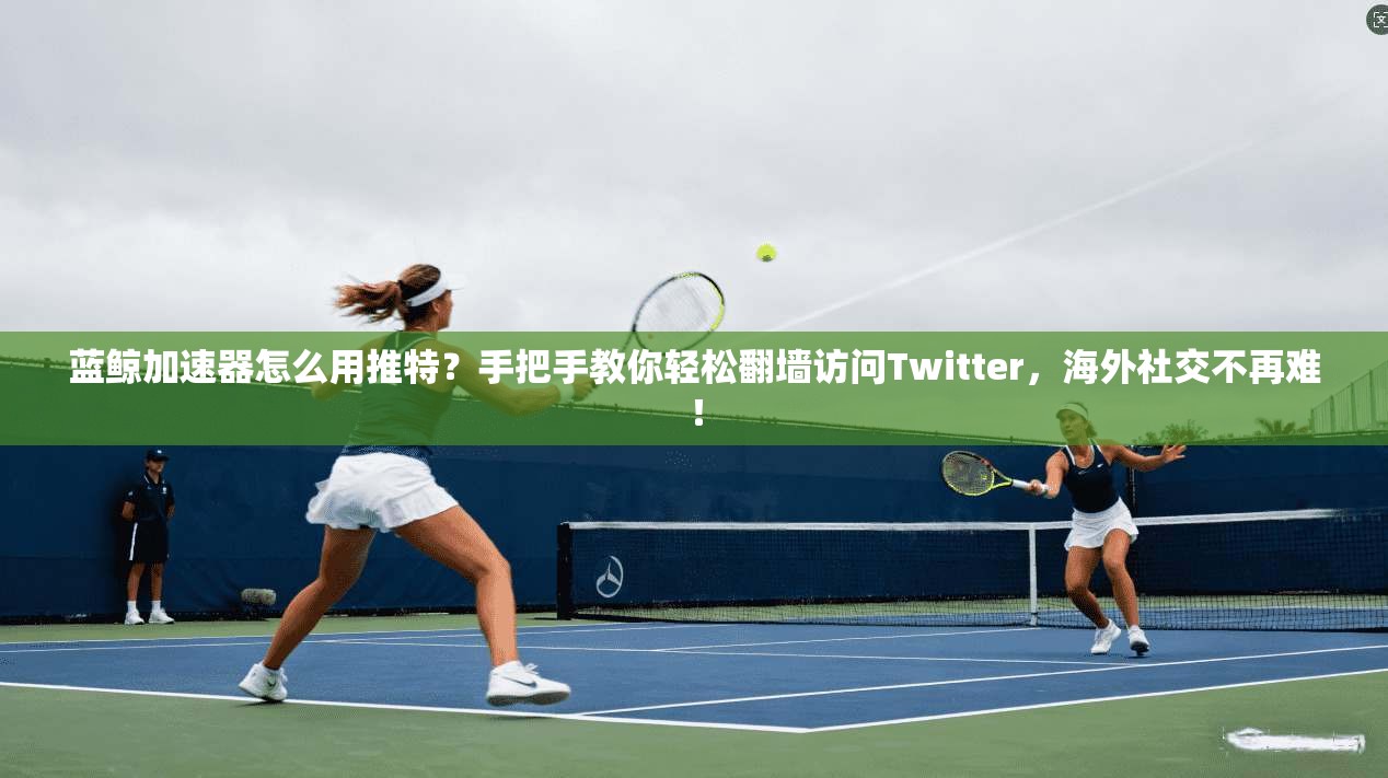 蓝鲸加速器怎么用推特？手把手教你轻松翻墙访问Twitter，海外社交不再难！
