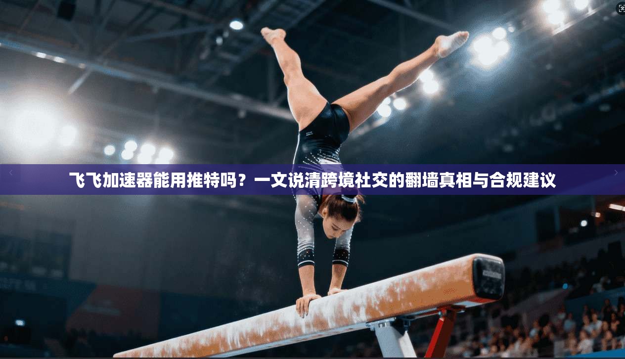 飞飞加速器能用推特吗？一文说清跨境社交的翻墙真相与合规建议