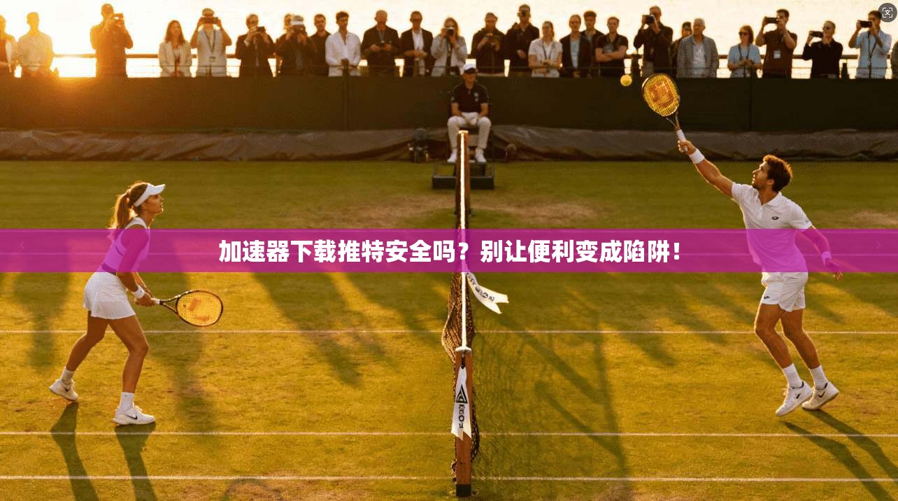 加速器下载推特安全吗？别让便利变成陷阱！